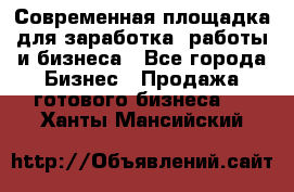 Современная площадка для заработка, работы и бизнеса - Все города Бизнес » Продажа готового бизнеса   . Ханты-Мансийский